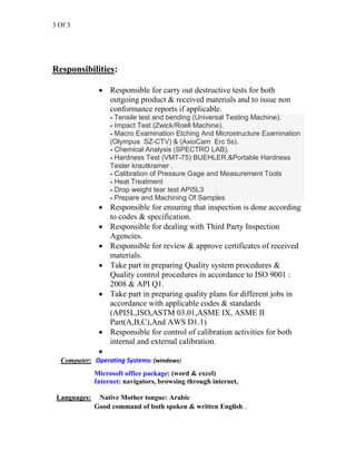3 Of 3
Responsibilities:
• Responsible for carry out destructive tests for both
outgoing product & received materials and to issue non
conformance reports if applicable.
- Tensile test and bending (Universal Testing Machine).
- Impact Test (Zwick/Roell Machine).
- Macro Examination Etching And Microstructure Examination
(Olympus SZ-CTV) & (AxioCam Erc 5s).
- Chemical Analysis (SPECTRO LAB).
- Hardness Test (VMT-75) BUEHLER.&Portable Hardness
Tester krautkramer .
- Calibration of Pressure Gage and Measurement Tools
- Heat Treatment
- Drop weight tear test API5L3
- Prepare and Machining Of Samples
• Responsible for ensuring that inspection is done according
to codes & specification.
• Responsible for dealing with Third Party Inspection
Agencies.
• Responsible for review & approve certificates of received
materials.
• Take part in preparing Quality system procedures &
Quality control procedures in accordance to ISO 9001 :
2008 & API Q1.
• Take part in preparing quality plans for different jobs in
accordance with applicable codes & standards
(API5L,ISO,ASTM 03.01,ASME IX, ASME II
Part(A,B,C),And AWS D1.1)
• Responsible for control of calibration activities for both
internal and external calibration.
•
Computer: Operating Systems: (windows)
Microsoft office package: (word & excel)
Internet: navigators, browsing through internet,
Languages: Native Mother tongue: Arabic
Good command of both spoken & written English .
 