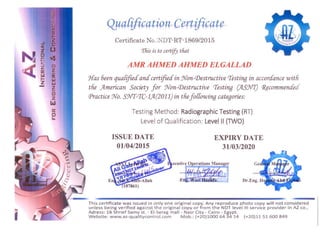 L'J
Z
a:
w
LLI
- Z
-t!l
Z
I.aJ
a::
0
IJ..
Qua{ification Certificate
Certificate No.:NDT-RT-1869/2015 

rrFiis is to certify tfiat 

AMR AHMED AHMED ELGALLAD
J{as 6een qua[ifieaanacertifieain Won-(j)estructive cresting in accoraance witfi
tfie American Society for Non-(j)estructive cresting (JLS:NI) (}?Jcommenc£e
Practice Wo. S'lfl-crc-1.14-(2011) in thefo{[owing categories:
Testing Method: Radiographic Testing (RT) 

Level of Qualification: Level II (TWO) 

ISSUE DATE EXPIRY DATE
01/04/2015 31/03/2020
This certificate was issued in only one o riginal copy. Any reproduce photo copy w ill not considered 

un less being verified against the original copy or from the NDT level III service provider in AZ co., 

Ad ress: 16 Shrief Samy st. - EI-Serag mall - Nasr City - Cairo - Egypt. 

Website: www.az-qualitycontrol.com Mob.: (+20)10006434 14 (+20)1151600849 

 