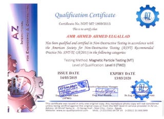 Qua[ification.Certificate
Certificate No.:NDT-MT-1869/2015 

Tfiis is to certify tfiat 

AMR AHMED AHMED ELGALLAD 

:Has 6een qua[ifieaanacertifiedin 1Von-CJ)estructive rtesting in accorrfance witfi
tfie flmerican Society jar :;Von-CJ)estructz1Je rtesting (JIS1fl) CJ?#commentfea
Practice :;va. S1fi'-rtC-1Jl(2011) in tfiejo[CowinB cateBories:
Testing Method: Magnetic Particle Testing (MT) 

Level of Qualification: Level II (TWO) 

ISSUE DATE EXPIRY DATE
14/03/2015 13/03/2020
cutive Operations Manager
:~-AJJah
(187861)
This certificate was issued in only one original copy. Any reproduce photo copy will not considered 

unless being verifi ed against the original copy or from the N DT level III service provider in AZ co.) 

Adress: 16 Shrief Samy st. - EI-Serag mall - Nasr City - Cairo - Egypt . 

Website: www.az-q ualitycontrol.com Mob.: (+20)10006434 14 (+20)11 51 600 849 

 