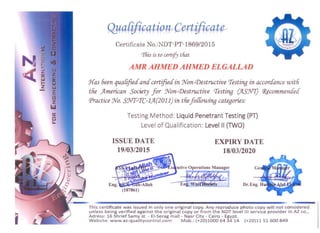 utive Operations Manager
Qya[ification Certificate 

Certificate No.:NDT-PT-1869/2015
rrfiis is to certify that
AMR AHMED AHMED ELGALLAD 

J{as 6een quaCified'and'certified'in Won-(j)estructive rfesting in accoraance'With
the /Lmerican Society jor Won-(j)estructive rtesting (JIS!N7) 1?!commentfed'
(jlractice Wo. SNT-rfC-l/L(2011) in thejo{{owing categories:
Testing Method: Liquid Penetrant Testing (PT) 

Level of Qualification: Level II (TWO) 

ISSUE DATE EXPIRY DATE
19/03/2015 18/03/2020
This certificat e w as issued in only one original copy. Any reproduce p hoto copy w il l not considered 

un less being verified against the original copy or from the NDT level III service p rovider in AZ co'

Adress: 16 Shrief Samy st. - EI-Serag mall - Nasr City - Cairo - Egypt. 

Website: www.az-qualitycontrol.com Mob.: (+20)1000 6434 14 (+20)11 51 600849 

1
 