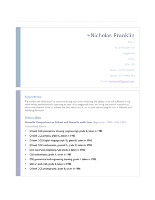 Nicholas Franklin
Flat 2
14/15 Market Hill
Coggeshall
Essex
CO6 1TS
Phone: 01376 564806
Mobile: 07739901443
E-mail: frankers69@gmail.com
Objectives
To harness the skills that I’ve nurtured during my career, including the ability to be self-sufficient in my
work whilst simultaneously operating as part of an integrated team, and using my natural attention to
detail and inherent drive to achieve the best result that I can to take my working life into a different and
satisfying direction.
Education
Boswells Comprehensive School and Boswells sixth form (September 1980 – July 1987)
Chelmsford, Essex
 O level GCE geometrical drawing (engineering), grade B, taken in 1985
 O level GCE physics, grade C, taken in 1985
 O level GCE English language (syll. II), grade B, taken in 1985
 O level GCE mathematics, general C, grade C, taken in 1985
 Joint GCE/CSE geography, CSE grade 2, taken in 1985
 CSE mathematics, grade 1, taken in 1985
 CSE geometrical and engineering drawing, grade 1, taken in 1985
 CSE art and craft, grade 3, taken in 1985
 O level GCE photography, grade B, taken in 1986
 
