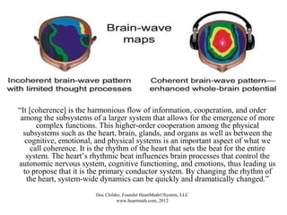 What Is Coherence?
“It [coherence] is the harmonious flow of information, cooperation, and order
among the subsystems of a larger system that allows for the emergence of more
complex functions. This higher-order cooperation among the physical
subsystems such as the heart, brain, glands, and organs as well as between the
cognitive, emotional, and physical systems is an important aspect of what we
call coherence. It is the rhythm of the heart that sets the beat for the entire
system. The heart’s rhythmic beat influences brain processes that control the
autonomic nervous system, cognitive functioning, and emotions, thus leading us
to propose that it is the primary conductor system. By changing the rhythm of
the heart, system-wide dynamics can be quickly and dramatically changed.”
Doc Childre, Founder HeartMath©System, LLC
www.heartmath.com, 2012
 