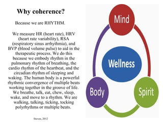 Why coherence?
Because we are RHYTHM.
We measure HR (heart rate), HRV
(heart rate variability), RSA
(respiratory sinus arrhythmia), and
BVP (blood volume pulse) to aid in the
therapeutic process. We do this
because we embody rhythm in the
pulmonary rhythm of breathing, the
cardio rhythm of the heartbeat, and the
circadian rhythm of sleeping and
waking. The human body is a powerful
rhythmic convergence of multiple beats
working together in the groove of life.
We breathe, talk, eat, chew, sleep,
wake, and move to a rhythm. We are
walking, talking, ticking, tocking
polyrhythms or multiple beats.
Steven, 2012
 