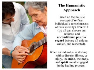 The Humanistic
Approach
Based on the holistic
concept of self (an
individual’s consciousness
of their identity), free will
(we all can choose our
actions), and
unconditional positive
regard (we are all unique,
valued, and respected).
When an individual is dealing
with a disease, illness, or
injury, the mind, the body,
and spirit are all engaged
in the healing process.
 