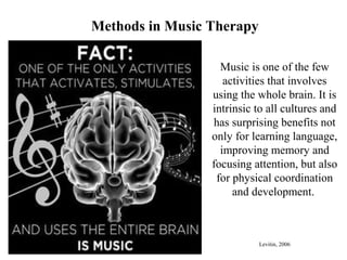 Methods in Music Therapy
Music is one of the few
activities that involves
using the whole brain. It is
intrinsic to all cultures and
has surprising benefits not
only for learning language,
improving memory and
focusing attention, but also
for physical coordination
and development.
Levitin, 2006
 