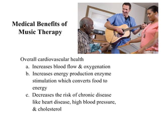 Medical Benefits of
Music Therapy
Overall cardiovascular health
a. Increases blood flow & oxygenation
b. Increases energy production enzyme
stimulation which converts food to
energy
c. Decreases the risk of chronic disease
like heart disease, high blood pressure,
& cholesterol
 