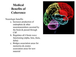 Medical
Benefits of
Coherence
Neurologic benefits
a. Increases production of
endorphins & other
neurotransmitters secreted by
the brain & passed through
CSF
b. Regulates all 4 brain wave
functioning (alpha, beta, theta,
delta)
c. Bridges association areas for
memories & creates
association areas for new
material
 