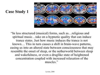 Case Study 1
“In less structured (musical) forms, such as…religious and
spiritual music…take on a hypnotic quality that can induce
trance states. Just how music induces the trance is not
known… This in turn causes a shift in brain-wave patterns,
easing us into an altered state between consciousness that may
resemble the onset of sleep, or the netherworld between sleep
and wakefulness, or even a druglike state of heightened
concentration coupled with increased relaxation of the
muscles.”
Levitin, 2008
 