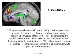 Case Study 2
“When we experience music in the background, we passively
hear and do not actively listen. …auditory processing is
entirely unconscious at this level – not just automatic, but
wholly separate from the experience we associate with “me”.
Listening is led by anticipation. …”Give them time to chew on
it.” [silence] It is much easier to switch to another channel, to
pop in a different sound.”
Jourdain, 1997
 