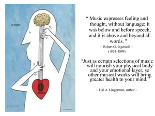“ Music expresses feeling and
thought, without language; it
was below and before speech,
and it is above and beyond all
words. "
~ Robert G. Ingersoll ~
(1833-1899)
“Just as certain selections of music
will nourish your physical body
and your emotional layer, so
other musical works will bring
greater health to your mind.”
~ Hal A. Lingerman, author ~
 