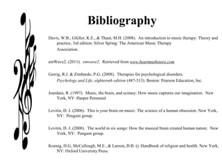 Bibliography
Davis, W.B., Gfeller, K.E., & Thaut, M.H. (2008). An introduction to music therapy: Theory and
practice, 3rd edition. Silver Spring: The American Music Therapy
Association.
emWave2. (2011). emwave2. Retrieved from www.heartmathstore.com
Gerrig, R.J. & Zimbardo, P.G. (2008). Therapies for psychological disorders.
Psychology and Life, eighteenth edition (487-513). Boston: Pearson Education, Inc.
Jourdain, R. (1997). Music, the brain, and ecstasy: How music captures our imagination. New
York, NY: Harper Perennial
Levitin, D. J. (2006). This is your brain on music: The science of a human obsession. New York,
NY: Penguin group.
Levitin, D. J. (2008). The world in six songs: How the musical brain created human nature. New
York, NY: Penguin group.
Koenig, H.G, McCullough, M.E., & Larson, D.B. (). Handbook of religion and health. New York,
NY: Oxford University Press.
 