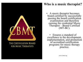 • A music therapist becomes
board certified by successfully
passing the board certification
examination and therefore
earning the credential Music
Therapist – Board Certified
(MT-BC).
• Ensures a standard of
excellence in the development,
implementation, and promotion
of accredited certification
programs for music therapy
practice.
www.cbmt.org
Who is a music therapist?
 