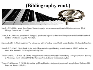 (Bibliography cont.)
Mandel, S.E. (1996). Music for wellness: Music therapy for stress management in a rehabilitation program. Music
Therapy Perspectives, 14, 38-43.
Miller, E.B. (2011). Bio-guided music therapy: A practitioner’s guide to the clinical integration of music and biofeedback.
London, UK: Jessica Kingsley Publishers.
Stevens, C. (2012). Music medicine. The science and spirit of healing yourself with sound. Boulder, CO: Sounds True, Inc.
Swingle, P.G. (2008). Biofeedback for the brain: How neurotherapy effectively treats depression, ADHD, autism, and
more. New Brunswick, NJ: Rutgers University Press.
Van De Graff, K. M. & Fox, S.I. (1998). Integration and control systems of the human body. Concepts of Human Anatomy
& Physiology, fourth edition (344-545). Dubuque: Wm. C. Brown Communication, Inc.
Young, C. & Koopsen, C. (2011). Spirituality, health, and healing: An integrative approach second edition. Sudbury, MA:
Jones and Bartlett Publishers.
 