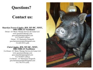 Questions?
Contact us:
Sharolyn Ferrer-Lippke, BM, MT-BC, MMT,
DRUMBEAT Facilitator
Owner - Gsus
Music Therapy Services & Center LLC
www.gsusmusictherapy.com
gsus.musictherapy@gmail.com
512.754.9631 (office)
Owner – Gsus
Harmonies Nonprofit
gsus.harmoniesnonprofit@gmail.com
512.695.9555 (cell)
Chris Lippke, BM, MT-BC, MMT,
DRUMBEAT Facilitator
Co-Owner - Gsus
Music Therapy Services & Center LLC
www.gsusmusictherapy.com
gsus.musictherapy@gmail.com
512.754.9631 (office)
Co-Owner – Gsus
Harmonies Nonprofit
gsus.harmoniesnonprofit@gmail.com
512.738.5751 (cell)
 