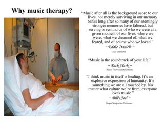 “Music after all is the background score to our
lives, not merely surviving in our memory
banks long after so many of our seemingly
stronger memories have faltered, but
serving to remind us of who we were at a
given moment of our lives, where we
were, what we dreamed of, what we
feared, and of course who we loved.”
~ Eddie Daniels ~
Jazz clarinetist
“Music is the soundtrack of your life.”
~ Dick Clark ~
Radio/Television Personality
“I think music in itself is healing. It’s an
explosive expression of humanity. It’s
something we are all touched by. No
matter what culture we’re from, everyone
loves music.”
~ Billy Joel ~
Singer/Songwriter/Performer
Why music therapy?
 