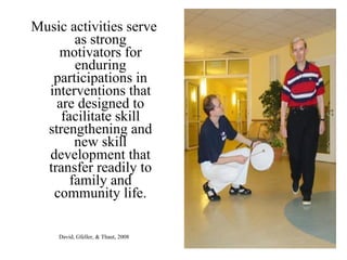 Music activities serve
as strong
motivators for
enduring
participations in
interventions that
are designed to
facilitate skill
strengthening and
new skill
development that
transfer readily to
family and
community life.
David, Gfeller, & Thaut, 2008
 