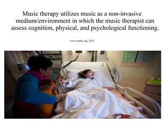 Music therapy utilizes music as a non-invasive
medium/environment in which the music therapist can
assess cognition, physical, and psychological functioning.
www.mtabc.org, 2012
 
