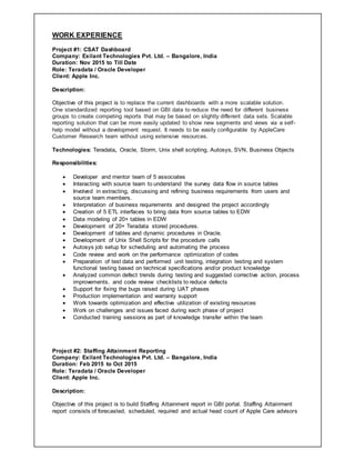 WORK EXPERIENCE
Project #1: CSAT Dashboard
Company: Exilant Technologies Pvt. Ltd. – Bangalore, India
Duration: Nov 2015 to Till Date
Role: Teradata / Oracle Developer
Client: Apple Inc.
Description:
Objective of this project is to replace the current dashboards with a more scalable solution.
One standardized reporting tool based on GBI data to reduce the need for different business
groups to create competing reports that may be based on slightly different data sets. Scalable
reporting solution that can be more easily updated to show new segments and views via a self-
help model without a development request. It needs to be easily configurable by AppleCare
Customer Research team without using extensive resources.
Technologies: Teradata, Oracle, Storm, Unix shell scripting, Autosys, SVN, Business Objects
Responsibilities:
 Developer and mentor team of 5 associates
 Interacting with source team to understand the survey data flow in source tables
 Involved in extracting, discussing and refining business requirements from users and
source team members.
 Interpretation of business requirements and designed the project accordingly
 Creation of 5 ETL interfaces to bring data from source tables to EDW
 Data modeling of 20+ tables in EDW
 Development of 20+ Teradata stored procedures.
 Development of tables and dynamic procedures in Oracle.
 Development of Unix Shell Scripts for the procedure calls
 Autosys job setup for scheduling and automating the process
 Code review and work on the performance optimization of codes
 Preparation of test data and performed unit testing, integration testing and system
functional testing based on technical specifications and/or product knowledge
 Analyzed common defect trends during testing and suggested corrective action, process
improvements, and code review checklists to reduce defects
 Support for fixing the bugs raised during UAT phases
 Production implementation and warranty support
 Work towards optimization and effective utilization of existing resources
 Work on challenges and issues faced during each phase of project
 Conducted training sessions as part of knowledge transfer within the team
Project #2: Staffing Attainment Reporting
Company: Exilant Technologies Pvt. Ltd. – Bangalore, India
Duration: Feb 2015 to Oct 2015
Role: Teradata / Oracle Developer
Client: Apple Inc.
Description:
Objective of this project is to build Staffing Attainment report in GBI portal. Staffing Attainment
report consists of forecasted, scheduled, required and actual head count of Apple Care advisors
 