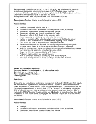 for different Geo, Sites and Staff groups. As part of this project, we have developed semantic
procedures and aggregate tables in semantic layer of EDW (Teradata) as per reporting
requirement. Data from aggregate table has been replicated to SNOWP (Oracle) data mart where
UI procedures has been developed to feed data into reports.
Autosys jobs and Unix shell scripting has been used to automate the process.
Technologies: Teradata, Oracle, Unix shell scripting, Autosys, SVN
Responsibilities:
 Developer and mentor offshore team of 3.
 Interpretation of business requirements and designed the project accordingly.
 Development of aggregate tables and procedures in EDW.
 Development of tables and dynamic procedures in Oracle.
 Development of Unix Shell Scripts for the procedure calls.
 Autosys job setup for scheduling and automating the process.
 Involved in replication of the data into multiple environments like Disaster recovery
systems to make sure that even in failover business reporting should not halt.
 Code review and work on the performance optimization of codes.
 Preparation of test data and performed unit testing, integration testing and system
functional testing based on technical specifications and/or product knowledge.
 Analyzed common defect trends during testing and suggested corrective action, process
improvements, and code review checklists to reduce defects.
 Support for fixing the bugs raised during UAT phases.
 Production implementation and warranty support.
 Work on challenges and issues faced during each phase of project.
 Conducted training sessions as part of knowledge transfer within the team
Project #3: Snow Portal Reporting
Company: Exilant Technologies Pvt. Ltd. – Bangalore, India
Duration: Jan 2014 to Jan 2015
Role: Teradata / Oracle Developer
Client: Apple Inc.
Description:
Snow portal is a contact center performance management dashboard in GBI Portal, which reports
key metrics related to performance of call center advisors. Worked on enhancements of Snow
Portal Dashboards for better usability, control and faster performance. Semantic procedures are
being used to aggregate data in semantic layer of EDW (Teradata) as per reporting requirement.
SNOWP (Oracle) data mart is being used as reporting database. Aggregate data from EDW is
replicated in SNOWP by using Teradata utilities and SQL Loader. UI procedures have been built
to feed data to Snow Portal reports. Autosys jobs and Unix shell scripting are used to automate
the process.
Technologies: Teradata, Oracle, Unix shell scripting, Autosys, SVN
Responsibilities:
 Developer.
 Interpretation of business requirements and designed the project accordingly.
 Development of aggregate tables and procedures in EDW.
 