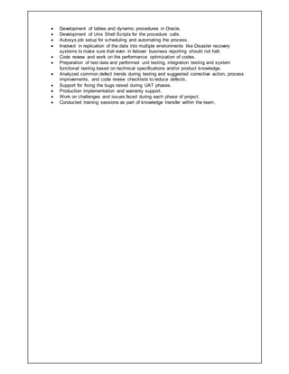  Development of tables and dynamic procedures in Oracle.
 Development of Unix Shell Scripts for the procedure calls.
 Autosys job setup for scheduling and automating the process.
 Involved in replication of the data into multiple environments like Disaster recovery
systems to make sure that even in failover business reporting should not halt.
 Code review and work on the performance optimization of codes.
 Preparation of test data and performed unit testing, integration testing and system
functional testing based on technical specifications and/or product knowledge.
 Analyzed common defect trends during testing and suggested corrective action, process
improvements, and code review checklists to reduce defects.
 Support for fixing the bugs raised during UAT phases.
 Production implementation and warranty support.
 Work on challenges and issues faced during each phase of project.
 Conducted training sessions as part of knowledge transfer within the team.
 