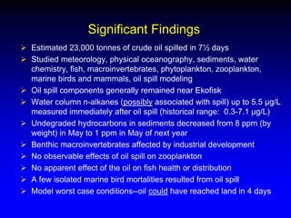 Significant Findings
 Estimated 23,000 tonnes of crude oil spilled in 7½ days
 Studied meteorology, physical oceanography, sediments, water
chemistry, fish, macroinvertebrates, phytoplankton, zooplankton,
marine birds and mammals, oil spill modeling
 Oil spill components generally remained near Ekofisk
 Water column n-alkanes (possibly associated with spill) up to 5.5 µg/L
measured immediately after oil spill (historical range: 0.3-7.1 µg/L)
 Undegraded hydrocarbons in sediments decreased from 8 ppm (by
weight) in May to 1 ppm in May of next year
 Benthic macroinvertebrates affected by industrial development
 No observable effects of oil spill on zooplankton
 No apparent effect of the oil on fish health or distribution
 A few isolated marine bird mortalities resulted from oil spill
 Model worst case conditions--oil could have reached land in 4 days
 