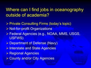 Where can I find jobs in oceanography
outside of academia?
 Private Consulting Firms (today’s topic)
 Not-for-profit Organizations
 Federal Agencies (e.g., NOAA, MMS, USGS,
USFWS)
 Department of Defense (Navy)
 Interstate and State Agencies
 Regional Agencies
 County and/or City Agencies
 