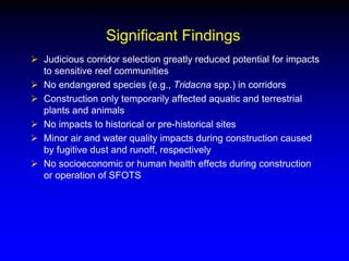 Significant Findings
 Judicious corridor selection greatly reduced potential for impacts
to sensitive reef communities
 No endangered species (e.g., Tridacna spp.) in corridors
 Construction only temporarily affected aquatic and terrestrial
plants and animals
 No impacts to historical or pre-historical sites
 Minor air and water quality impacts during construction caused
by fugitive dust and runoff, respectively
 No socioeconomic or human health effects during construction
or operation of SFOTS
 