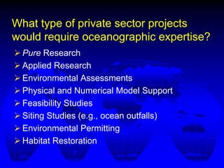 What type of private sector projects
would require oceanographic expertise?
 Pure Research
 Applied Research
 Environmental Assessments
 Physical and Numerical Model Support
 Feasibility Studies
 Siting Studies (e.g., ocean outfalls)
 Environmental Permitting
 Habitat Restoration
 