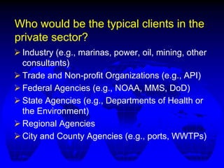 Who would be the typical clients in the
private sector?
 Industry (e.g., marinas, power, oil, mining, other
consultants)
 Trade and Non-profit Organizations (e.g., API)
 Federal Agencies (e.g., NOAA, MMS, DoD)
 State Agencies (e.g., Departments of Health or
the Environment)
 Regional Agencies
 City and County Agencies (e.g., ports, WWTPs)
 