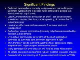 Significant Findings
 Sediment hydrocarbons primarily terrigenous and marine biogenic
Sediment hydrocarbons in deeper water attributed to pelagic tars
transported by Loop Current
 Loop Current dominates circulation on shelf—can double current
speeds and reverse directions, cause upwelling, & cause a 2-4 ºC
temperature rise
 Hurricanes affect near-surface currents & increase sediment
resuspension
 Soft-bottom infauna composition (primarily polychaetes) controlled by:
1) depth & 2) sediments
 Live-bottom communities cover 30% of the shelf; distribution
controlled by substrate type, sediment deposition, & light
 Thin, transitory sands over hard substrate favor gorgonians, algae,
antipatharians, large sponges, scleractinian corals
 Many demersal fish favor areas of low relief to areas with no relief
 15 valued ecosystem components (VECs) modeled to assess impacts
 Created matrix summarizing oil & gas development impacts to VECs
 
