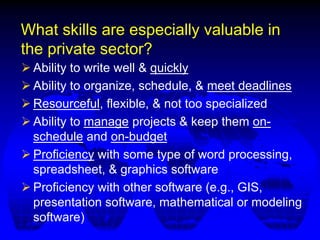 What skills are especially valuable in
the private sector?
 Ability to write well & quickly
 Ability to organize, schedule, & meet deadlines
 Resourceful, flexible, & not too specialized
 Ability to manage projects & keep them on-
schedule and on-budget
 Proficiency with some type of word processing,
spreadsheet, & graphics software
 Proficiency with other software (e.g., GIS,
presentation software, mathematical or modeling
software)
 