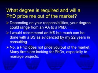 What degree is required and will a
PhD price me out of the market?
 Depending on your responsibilities, your degree
could range from an AA to a PhD.
 I would recommend an MS but much can be
done with a BS as evidenced by my 22 years in
consulting.
 No, a PhD does not price you out of the market.
Many firms are looking for PhDs, especially to
manage projects.
 