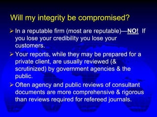 Will my integrity be compromised?
 In a reputable firm (most are reputable)—NO! If
you lose your credibility you lose your
customers.
 Your reports, while they may be prepared for a
private client, are usually reviewed (&
scrutinized) by government agencies & the
public.
 Often agency and public reviews of consultant
documents are more comprehensive & rigorous
than reviews required for refereed journals.
 