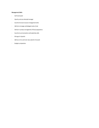 Management Skills
· Self-motivated
· Quality andcost-directed manager
· Excellenthumanresource management skills
· Ability to manage anddelegate tasks at had
· Skilled in sanitary management offood preparations
· Excellentcommunication andleadership skills
· Bilingualin Spanish
· Ability to hireand train new cooks for linework
· Budgets preparation
 