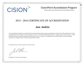 CisionPoint Accreditation Program
“Giving students real-world experience with the leading PR software.”
2015 - 2016 CERTIFICATE OF ACCREDITATION
Ann Andrist
has met all applicable standards for accreditation and has demonstrated knowledge, expertise and collaboration within the CisionPoint platform and is herby
accredited by the Cision College & University Program. Cision US, is a provider of PR and media solutions - including software, services and tools – which
help PR professionals navigate the changing media landscape and cover every angle - from beginning to end, around the globe. All delivered through
CisionPoint, our integrated, award-winning on-demand software solution.
The signatures below certify the authenticity of this document.
Sonal Moraes, Cision University Program
 