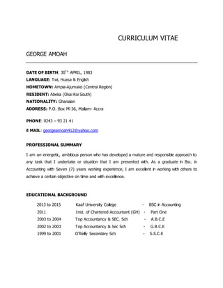 CURRICULUM VITAE
GEORGE AMOAH
DATE OF BIRTH: 30TH
APRIL, 1983
LANGUAGE: Twi, Huasa & English
HOMETOWN: Ampia-Ajumako (Central Region)
RESIDENT: Abeka (Okai Koi South)
NATIONALITY: Ghanaian
ADDRESS: P.O. Box Ml 36, Mallam- Accra
PHONE: 0243 – 93 21 41
E MAIL: georgeamoah412@yahoo.com
PROFESSIONAL SUMMARY
I am an energetic, ambitious person who has developed a mature and responsible approach to
any task that I undertake or situation that I am presented with. As a graduate in Bsc. in
Accounting with Seven (7) years working experience, I am excellent in working with others to
achieve a certain objective on time and with excellence.
EDUCATIONAL BACKGROUND
2013 to 2015 Kaaf University College - BSC in Accounting
2011 Inst. of Chartered Accountant (GH) - Part One
2003 to 2004 Top Accountancy & SEC. Sch - A.B.C.E
2002 to 2003 Top Accountancy & Sec Sch - G.B.C.E
1999 to 2001 O’Reilly Secondary Sch - S.S.C.E
 