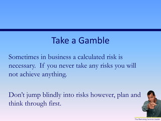 Take a Gamble
Sometimes in business a calculated risk is
necessary. If you never take any risks you will
not achieve anything.
Don’t jump blindly into risks however, plan and
think through first.
 
