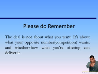 Please do Remember
The deal is not about what you want. It's about
what your opposite number(competition) wants,
and whether/how what you're offering can
deliver it.
 