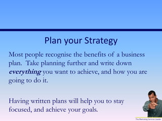 Plan your Strategy
Most people recognise the benefits of a business
plan. Take planning further and write down
everything you want to achieve, and how you are
going to do it.
Having written plans will help you to stay
focused, and achieve your goals.
 