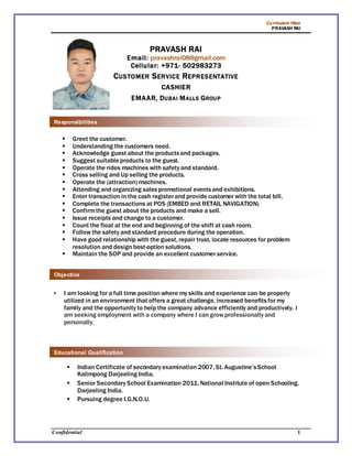 Curriculum Vitae
PRAVASH RAI
Confidential 1
PRAVASH RAI
Email: pravashrai08@gmail.com
Cellular: +971- 502983273
CUSTOMER SERVICE REPRESENTATIVE
CASHIER
EMAAR, DUBAI MALLS GROUP
 Greet the customer.
 Understanding the customers need.
 Acknowledge guest about the productsand packages.
 Suggest suitableproducts to the guest.
 Operate the rides machines with safety and standard.
 Cross selling and Up selling the products.
 Operate the (attraction) machines.
 Attending and organizing salespromotional eventsand exhibitions.
 Enter transaction in the cash registerand provide customer with the total bill.
 Complete the transactions at POS (EMBED and RETAIL NAVIGATION)
 Confirmthe guest about the products and make a sell.
 Issue receipts and change to a customer.
 Count the float at the end and beginning of the shift at cash room.
 Follow the safety and standard procedure during the operation.
 Have good relationship with the guest, repair trust, locate resources for problem
resolution and design best-option solutions.
 Maintain the SOP and provide an excellent customer service.
 I am looking for a full time position where my skills and experience can be properly
utilized in an environment that offers a great challenge, increased benefitsfor my
family and the opportunity to help the company advance efficiently and productively. I
am seeking employment with a company where I can grow professionally and
personally.
 Indian Certificate of secondary examination 2007, St. Augustine’sSchool
Kalimpong Darjeeling India.
 Senior Secondary School Examination 2011, National Institute of open Schooling.
Darjeeling India.
 Pursuing degree I.G.N.O.U.
Responsibilities
Objective
Educational Qualification
 