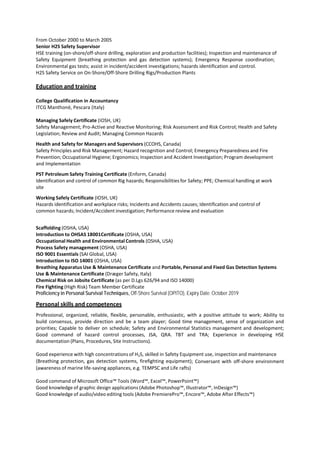 From October 2000 to March 2005
Senior H2S Safety Supervisor
HSE training (on-shore/off-shore drilling, exploration and production facilities); Inspection and maintenance of
Safety Equipment (breathing protection and gas detection systems); Emergency Response coordination;
Environmental gas tests; assist in incident/accident investigations; hazards identification and control.
H2S Safety Service on On-Shore/Off-Shore Drilling Rigs/Production Plants
Education and training
College Qualification in Accountancy
ITCG Manthonè, Pescara (Italy)
Managing Safely Certificate (IOSH, UK)
Safety Management; Pro-Active and Reactive Monitoring; Risk Assessment and Risk Control; Health and Safety
Legislation; Review and Audit; Managing Common Hazards
Health and Safety for Managers and Supervisors (CCOHS, Canada)
Safety Principles and Risk Management; Hazard recognition and Control; Emergency Preparedness and Fire
Prevention; Occupational Hygiene; Ergonomics; Inspection and Accident Investigation; Program development
and Implementation
PST Petroleum Safety Training Certificate (Enform, Canada)
Identification and control of common Rig hazards; Responsibilities for Safety; PPE; Chemical handling at work
site
Working Safely Certificate (IOSH, UK)
Hazards identification and workplace risks; Incidents and Accidents causes; Identification and control of
common hazards; Incident/Accident investigation; Performance review and evaluation
Scaffolding (OSHA, USA)
Introduction to OHSAS 18001Certificate (OSHA, USA)
Occupational Health and Environmental Controls (OSHA, USA)
Process Safety management (OSHA, USA)
ISO 9001 Essentials (SAI Global, USA)
Introduction to ISO 14001 (OSHA, USA)
Breathing Apparatus Use & Maintenance Certificate and Portable, Personal and Fixed Gas Detection Systems
Use & Maintenance Certificate (Dræger Safety, Italy)
Chemical Risk on Jobsite Certificate (as per D.Lgs 626/94 and ISO 14000)
Fire Fighting (High Risk) Team Member Certificate
Proficiency in Personal Survival Techniques, Off-Shore Survival (OPITO), Expiry Date: October 2019
Personal skills and competences
Professional, organized, reliable, flexible, personable, enthusiastic, with a positive attitude to work; Ability to
build consensus, provide direction and be a team player; Good time management, sense of organization and
priorities; Capable to deliver on schedule; Safety and Environmental Statistics management and development;
Good command of hazard control processes, JSA, QRA. TBT and TRA; Experience in developing HSE
documentation (Plans, Procedures, Site Instructions).
Good experience with high concentrations of H2S, skilled in Safety Equipment use, inspection and maintenance
(Breathing protection, gas detection systems, firefighting equipment); Conversant with off-shore environment
(awareness of marine life-saving appliances, e.g. TEMPSC and Life rafts)
Good command of Microsoft Office™ Tools (Word™, Excel™, PowerPoint™)
Good knowledge of graphic design applications (Adobe Photoshop™, Illustrator™, InDesign™)
Good knowledge of audio/video editing tools (Adobe PremierePro™, Encore™, Adobe After Effects™)
 