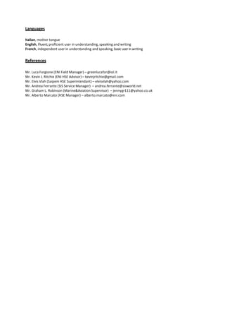 Languages
Italian, mother tongue
English, Fluent; proficient user in understanding, speaking and writing
French, independent user in understanding and speaking, basic user in writing
References
Mr. Luca Forgione (ENI Field Manager) – greenlucafor@iol.it
Mr. Kevin J. Ritchie (ENI HSE Advisor) – kevinjritchie@gmail.com
Mr. Elvis Vlah (Saipem HSE Superintendant) – elvisvlah@yahoo.com
Mr. Andrea Ferrante (SIS Service Manager) – andrea.ferrante@sisworld.net
Mr. Graham L. Robinson (Marine&Aviation Supervisor) – jennygr111@yahoo.co.uk
Mr. Alberto Marcato (HSE Manager) – alberto.marcato@eni.com
 