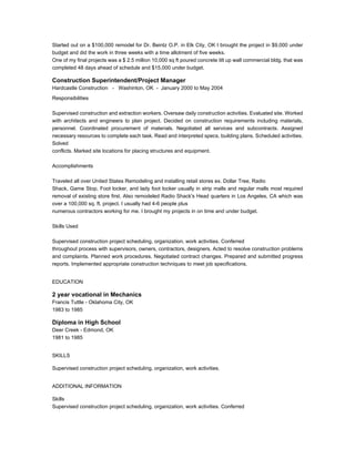 Started out on a $100,000 remodel for Dr. Beintz O.P. in Elk City, OK I brought the project in $9,000 under
budget and did the work in three weeks with a time allotment of five weeks.
One of my final projects was a $ 2.5 million 10,000 sq ft poured concrete tilt up wall commercial bldg. that was
completed 48 days ahead of schedule and $15,000 under budget.
Construction Superintendent/Project Manager
Hardcastle Construction - Washinton, OK - January 2000 to May 2004
Responsibilities
Supervised construction and extraction workers. Oversaw daily construction activities. Evaluated site. Worked
with architects and engineers to plan project. Decided on construction requirements including materials,
personnel. Coordinated procurement of materials. Negotiated all services and subcontracts. Assigned
necessary resources to complete each task. Read and interpreted specs, building plans. Scheduled activities.
Solved
conflicts. Marked site locations for placing structures and equipment.
Accomplishments
Traveled all over United States Remodeling and installing retail stores ex. Dollar Tree, Radio
Shack, Game Stop, Foot locker, and lady foot locker usually in strip malls and regular malls most required
removal of existing store first. Also remodeled Radio Shack's Head quarters in Los Angeles, CA which was
over a 100,000 sq. ft. project. I usually had 4-6 people plus
numerous contractors working for me. I brought my projects in on time and under budget.
Skills Used
Supervised construction project scheduling, organization, work activities. Conferred
throughout process with supervisors, owners, contractors, designers. Acted to resolve construction problems
and complaints. Planned work procedures. Negotiated contract changes. Prepared and submitted progress
reports. Implemented appropriate construction techniques to meet job specifications.
EDUCATION
2 year vocational in Mechanics
Francis Tuttle - Oklahoma City, OK
1983 to 1985
Diploma in High School
Deer Creek - Edmond, OK
1981 to 1985
SKILLS
Supervised construction project scheduling, organization, work activities.
ADDITIONAL INFORMATION
Skills
Supervised construction project scheduling, organization, work activities. Conferred
 
