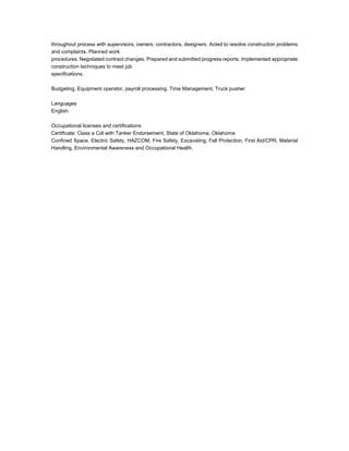 throughout process with supervisors, owners, contractors, designers. Acted to resolve construction problems
and complaints. Planned work
procedures. Negotiated contract changes. Prepared and submitted progress reports. Implemented appropriate
construction techniques to meet job
specifications.
Budgeting, Equipment operator, payroll processing, Time Management, Truck pusher
Languages
English
Occupational licenses and certifications
Certificate: Class a Cdl with Tanker Endorsement, State of Oklahoma, Oklahoma
Confined Space, Electric Safety, HAZCOM, Fire Safety, Excavating, Fall Protection, First Aid/CPR, Material
Handling, Environmental Awareness and Occupational Health.
 