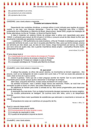 D6 - Identificar o tema de um texto.
10
(B) a pirataria também é um crime.
(C) a pirataria é um crime violento.
(D) a pirataria não é crime.
------------------------------------------------------------
(SADEAM). Leia o texto abaixo e responda.
Trindade terá sistema híbrido
Dependendo das condições climáticas, a energia eólica é muito indicada para regiões de acesso
restrito, e, por isso, com menores demandas – como as ilhas. Seguindo esta linha, o CEPEL,
juntamente com a Eletrobrás e a Marinha do Brasil, desenvolvem, desde 2005, projeto de instalação de
fontes alternativas na ilha de Trindade, no litoral do Espírito Santo.
A ideia é implantar um sistema híbrido de energia solar e eólica com capacidade para gerar
120kW, o suficiente para reduzir de 60 mil para 2 mil litros o consumo anual de óleo diesel na ilha, que
atualmente é atendida por geradores movidos a óleo.
– Localizada a 1.200 quilômetros da costa brasileira, a Ilha de Trindade é estratégica para garantir
a extensão territorial do país, e por isso é ocupada pela Marinha. Mas, para que tenha energia, precisa
ser alimenta por óleo diesel, que, de dois em dois meses, chega transportado por barcos, em viagem
que dura cerca de quatro dias. Daí a grande importância desse projeto – exemplifica Ricardo Dutra,
pesquisador do Cepel.
Jornal do Brasil. 27 jul. 2007.
O tema desse texto é
A) a implantação de um novo sistema de energia em Trindade.
B) a importância do sistema de energia a diesel em Trindade.
C) a localização de Trindade em relação à costa do Brasil.
D) a ocupação estratégica de Trindade pela Marinha do Brasil.
------------------------------------------------------------
(AvaliaBH). Leia o texto abaixo e responda.
Ai, que sono!
A cabeça fica pesada, os olhos não param abertos, os movimentos se tornam vagarosos... Aos
poucos, você vai se desligando de tudo e quase nem ouve mais a TV nem as vozes das pessoas ao
redor. Está na hora de ir para a cama!
Dormir é gostoso. Tanto que dá a maior preguiça acordar de manhã. Cair no sono também é
importante para a saúde, porque ajuda a descansar e recarregar as energias.
Além disso, enquanto dormimos, muitas coisas acontecem em nosso corpo.
Os sentidos funcionam, mas o cérebro reage menos aos estímulos. Porém, se você tiver uma
sensação na pele ou sentir um cheiro, isso pode influenciar seus sonhos.
As pálpebras se fecham para evitar a entrada de luz. Nós somos programados para descansar
quando está escuro.
A respiração fica mais lenta. Com os órgãos funcionando devagar precisamos de menos oxigênio.
Os ouvidos praticamente se desligam. Só ouvimos sons bem altos, como o do despertador
tocando.
O organismo libera maior quantidade de substâncias que estimulam o crescimento e renovam as
células.
A temperatura do corpo cai e sentimos um pouquinho de frio.
Recreio. n. 468, p. 12.
Qual é o assunto desse texto?
A) O momento certo para se deitar.
B) O funcionamento do corpo durante o sono.
C) A redução da respiração à noite.
D) A queda da temperatura corporal ao dormir.
------------------------------------------------------------
(AvaliaBH). Leia o texto abaixo.
 