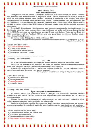 D6 - Identificar o tema de um texto.
11
23 de julho de 1932
Morte de Santos Dumont
Você já ouviu falar em Santos Dumont? Eu e meu avô, que somos loucos por aviões, sabemos
tudo a respeito dele. Ele nasceu em 20 de julho de 1873. Gostava de mecânica e de ler os livros de
ficção de Júlio Verne. Estudou física, química, mecânica e eletricidade lá na Europa, mas nunca
completou um curso superior. Em suas pesquisas, Santos Dumont começou pelo automobilismo, que
logo abandonou, concentrando–se no objetivo da conquista do ar. Entre 1898 e 1909, Santos Dumont
planejou, construiu e pilotou mais de 20 inventos, entre eles, balões livres, balões dirigíveis, biplanos e
monoplanos.
E, no dia 23 de outubro de 1906, conseguiu fazer o primeiro voo mecânico do mundo, com o 14–
Bis. Depois, construiu vários outros aviões, mas a utilização do avião na Primeira Guerra Mundial
(1914–1918) fez com que ele abandonasse as experiências aeronáuticas. Voltou para o Brasil em
1931, passando a residir em Petrópolis (RJ), em uma casa que projetou nos mínimos detalhes e que é
hoje o Museu Santos Dumont.
Ele morreu no dia 23 de julho de 1932, em Guarujá (SP).
Disponível em: <http://www.meninomaluquinho.com.br/PaginaHistoria/PaginaAnterior.asp?da=23072007> Acesso em: 24 jul. 2007.
*Adaptado: Reforma Ortográfica.
Qual é o tema desse texto?
A) A vida de Santos Dumont.
B) A loucura por aviões.
C) Os estudos de Santos Dumont.
D) Os inventos de Santos Dumont.
------------------------------------------------------------
(AvaliaBH). Leia o texto abaixo.
DIÁLOGO
Há muitas famílias carecendo de diálogo, de princípios morais, religiosos e humanos claros.
Sem poder dar a tão esperada educação aos fi lhos, os pais têm transferido essas incumbências
às escolas, que ainda não estão preparadas para atender a essa demanda.
A consequência desse fenômeno, chamado de exclusão familiar, faz com que os jovens fi quem à
mercê da comunicação de massa, nem sempre saudável.
Revista Agitação. nov./dez.2002. Ano IX. nº 48. p. 66. *Adaptado: Reforma Ortográfica.
O tema desse texto é a
A) comunicação de massa.
B) educação escolar.
C) educação familiar.
D) exclusão social.
------------------------------------------------------------
(SAERS). Leia o texto abaixo.
Água: uma questão de sobrevivência
Ao mesmo tempo que precisamos evitar a poluição dos mananciais, devemos também
economizar a água tratada. Deixar a torneira aberta, enquanto escovamos os dentes, nos coloca no rol
dos responsáveis.
Atitudes de respeito e preservação do meio ambiente, em particular o uso racional da água,
podem ser desenvolvidas a partir de atitudes em sala de aula.
Monitorar o hidrômetro (medidor do consumo de água), calcular o consumo de água por pessoa e
promover campanhas de redução de gasto são caminhos interessantes para atingirmos tais objetivos.
Revista Nova Escola – março/2007, pág. 17
Qual é o principal assunto desse texto?
A) A importância de atitudes em sala de aula.
B) A poluição do planeta Terra.
C) O monitoramento do hidrômetro.
D) O consumo racional da água.
 