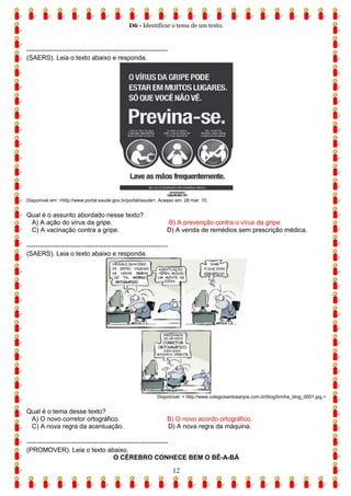 D6 - Identificar o tema de um texto.
12
------------------------------------------------------------
(SAERS). Leia o texto abaixo e responda.
Disponível em: <http://www.portal.saude.gov.br/portal/saude>. Acesso em: 28 mar. 10.
Qual é o assunto abordado nesse texto?
A) A ação do vírus da gripe. B) A prevenção contra o vírus da gripe.
C) A vacinação contra a gripe. D) A venda de remédios sem prescrição médica.
------------------------------------------------------------
(SAERS). Leia o texto abaixo e responda.
Disponível: < http://www.colegiosantosanjos.com.br/blog/tirinha_blog_0001.jpg.>
Qual é o tema desse texto?
A) O novo corretor ortográfico. B) O novo acordo ortográfico.
C) A nova regra da acentuação. D) A nova regra da máquina.
------------------------------------------------------------
(PROMOVER). Leia o texto abaixo.
O CÉREBRO CONHECE BEM O BÊ-A-BÁ
 