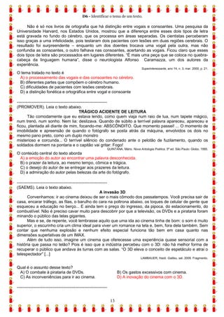 D6 - Identificar o tema de um texto.
13
Não é só nos livros de ortografia que há distinção entre vogais e consoantes. Uma pesquisa da
Universidade Harvard, nos Estados Unidos, mostrou que a diferença entre esses dois tipos de letra
está gravada no fundo do cérebro, que os processa em áreas separadas. Os cientistas perceberam
isso graças a uma infelicidade, pois testaram dois pacientes com lesões em duas regiões cerebrais. O
resultado foi surpreendente – enquanto um dos doentes trocava uma vogal pela outra, mas não
confundia as consoantes, o outro falhava nas consoantes, acertando as vogais. Ficou claro que esses
dois tipos de letra são processados em lugares diferentes. “É mais uma peça que se coloca no quebra-
cabeça da linguagem humana”, disse o neurologista Alfonso Caramazza, um dos autores da
experiência.
Superinteressante, ano 14, n. 3, mar. 2000. p. 21.
O tema tratado no texto é
A) o processamento das vogais e das consoantes no cérebro.
B) diferentes partes que compõem o cérebro humano.
C) dificuldades de pacientes com lesões cerebrais.
D) a distinção fonética e ortográfica entre vogal e consoante
------------------------------------------------------------
(PROMOVER). Leia o texto abaixo.
TRÁGICO ACIDENTE DE LEITURA
Tão comodamente que eu estava lendo, como quem viaja num raio de lua, num tapete mágico,
num trenó, num sonho. Nem lia: deslizava. Quando de súbito a terrível palavra apareceu, apareceu e
ficou, plantada ali diante de mim, focando-me: ABSCÔNDITO. Que momento passei! ... O momento de
imobilidade e apreensão de quando o fotógrafo se posta atrás da máquina, envolvidos os dois no
mesmo pano preto, como um duplo monstro
misterioso e corcunda... O terrível silêncio do condenado ante o pelotão de fuzilamento, quando os
soldados dormem na pontaria e o capitão vai gritar: Fogo!
QUINTANA, Mário. Nova Antologia Poética. 5ª ed. São Paulo: Globo, 1995.
O conteúdo central do texto aborda
A) a emoção do autor ao encontrar uma palavra desconhecida.
B) o prazer da leitura, ao mesmo tempo, cômica e trágica.
C) o desejo do autor de se entregar aos prazeres da leitura.
D) a admiração do autor pelas belezas da arte do fotógrafo.
------------------------------------------------------------
(SAEMS). Leia o texto abaixo.
A invasão 3D
Convenhamos: ir ao cinema deixou de ser o mais cômodo dos passatempos. Você precisa sair de
casa, encarar tráfego, as filas, o barulho do cara na poltrona abaixo, os toques de celular de gente que
esqueceu a educação no berço... E ainda tem o preço do ingresso, da pipoca, do estacionamento, do
combustível. Não é preciso cavar muito para descobrir por que a televisão, os DVDs e a pirataria foram
minando o público das telas gigantes.
Mas e se, de repente, você lembrasse aquilo que uma ida ao cinema tinha de bom: o som é muito
superior, o escurinho cria um clima ideal para viver um romance na tela e, bem, fora dela também. Sem
contar que nenhuma explosão e nenhum efeito especial funciona tão bem em casa quanto nas
dimensões superlativas de um IMAX.
Além de tudo isso, imagine um cinema que oferecesse uma experiência quase sensorial com a
história que passa no telão? Pois é isso que a indústria percebeu com o 3D: não há melhor forma de
recuperar o público que andava às turras com as salas. “O 3D eleva o conceito de espetáculo e atrai o
telespectador” [...]
LAMBAUER, Haidi. Galileu, set. 2009. Fragmento.
Qual é o assunto desse texto?
A) O combate à pirataria de DVDs. B) Os gastos excessivos com cinema.
C) As inconveniências para ir ao cinema. D) A inovação do cinema com o 3D.
------------------------------------------------------------
 