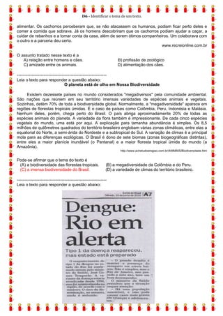 D6 - Identificar o tema de um texto.
4
alimentar. Os cachorros perceberam que, se não atacassem os humanos, podiam ficar perto deles e
comer a comida que sobrava. Já os homens descobriram que os cachorros podiam ajudar a caçar, a
cuidar de rebanhos e a tomar conta da casa, além de serem ótimos companheiros. Um colaborava com
o outro e a parceria deu certo.
www.recreionline.com.br
O assunto tratado nesse texto é a
A) relação entre homens e cães. B) profissão de zoológico
C) amizade entre os animais. D) alimentação dos cães.
------------------------------------------------------------
Leia o texto para responder a questão abaixo:
O planeta está de olho em Nossa Biodiversidade
Existem dezessete países no mundo considerados "megadiversos" pela comunidade ambiental.
São nações que reúnem em seu território imensas variedades de espécies animais e vegetais.
Sozinhas, detêm 70% de toda a biodiversidade global. Normalmente, a "megadiversidade" aparece em
regiões de florestas tropicais úmidas. É o caso de países como Colômbia, Peru, Indonésia e Malásia.
Nenhum deles, porém, chega perto do Brasil. O país abriga aproximadamente 20% de todas as
espécies animais do planeta. A variedade da flora também é impressionante. De cada cinco espécies
vegetais do mundo, uma está por aqui. A explicação para tamanha abundância é simples. Os 8,5
milhões de quilômetros quadrados do território brasileiro englobam várias zonas climáticas, entre elas a
equatorial do Norte, a semi-árida do Nordeste e a subtropical do Sul. A variação de climas é a principal
mola para as diferenças ecológicas. O Brasil é dono de sete biomas (zonas biogeográficas distintas),
entre eles a maior planície inundável (o Pantanal) e a maior floresta tropical úmida do mundo (a
Amazônia).
http://www.achetudoeregiao.com.br/ANIMAIS/Biodiversidade.htm
Pode-se afirmar que o tema do texto é
(A) a biodiversidade das florestas tropicais. (B) a megadiversidade da Colômbia e do Peru.
(C) a imensa biodiversidade do Brasil. (D) a variedade de climas do território brasileiro.
------------------------------------------------------------
Leia o texto para responder a questão abaixo:
 