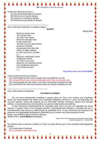 D6 - Identificar o tema de um texto.
5
O tema da notícia de jornal é o
(A) risco de disseminação da dengue.
(B) retorno de um tipo de dengue.
(C) sucesso no combate à dengue.
(D) alerta para a gravidade da dengue.
------------------------------------------------------------
Leia o texto para responder a questão a seguir:
Epitáfio
Sérgio Britto
Devia ter amado mais
Ter chorado mais
Ter visto o sol nascer
Devia ter arriscado mais
E até errado mais
Ter feito o que eu queria fazer...
Queria ter aceitado
As pessoas como elas são
Cada um sabe a alegria
E a dor que traz no coração...
[...]
Devia ter complicado menos
Trabalhado menos
Ter visto o sol se pôr
Devia ter me importado menos
Com problemas pequenos
Ter morrido de amor...
[...]
http://letras.terra.com.br/titas/48968/
O tema central da letra da música é
(A) a eternização do amor como solução para os problemas da vida.
(B) o arrependimento por não ter podido aproveitar mais as coisas da vida.
(C) a preocupação por não saber o que fazer nas diversas situações de vida.
(D) o sentimento de morte que perpassa todas as simples situações da vida.
------------------------------------------------------------
Leia o texto abaixo e respondas.
O problema ecológico
Se uma nave extraterrestre invadisse o espaço aéreo da Terra, com certeza seus tripulantes
diriam que neste planeta não habita uma civilização inteligente, tamanho é o grau de destruição dos
recursos naturais. Essas são palavras de um renomado cientista americano. Apesar dos avanços
obtidos, a humanidade ainda não descobriu os valores fundamentais da existência.
O que chamamos orgulhosamente de civilização nada mais é do que uma agressão às coisas
naturais. A grosso modo, a tal civilização significa a devastação das florestas, a poluição dos rios, o
envenenamento das terras e a deterioração da qualidade do ar. O que chamamos de progresso não
passa de uma degradação deliberada e sistemática que o homem vem promovendo há muito
tempo, uma autêntica guerra contra a natureza.
Afrânio Primo. Jornal Madhva (adaptado).
Disponível em http:www.syntonia.com/textos/textoseecologia/
problemaecológico.htm – (Censo 2006)
Da maneira como o assunto é tratado no Texto, é correto afirmar que o meio ambiente está degradado
porque:
(A) a destruição é inevitável.
(B) a civilização o está destruindo.
 